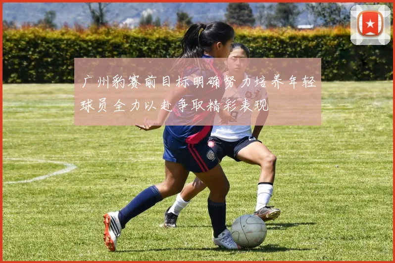 广州豹赛前目标明确努力培养年轻球员全力以赴争取精彩表现