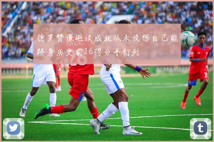 德罗赞谦逊谈成就从未设想自己能跻身历史前16得分手行列