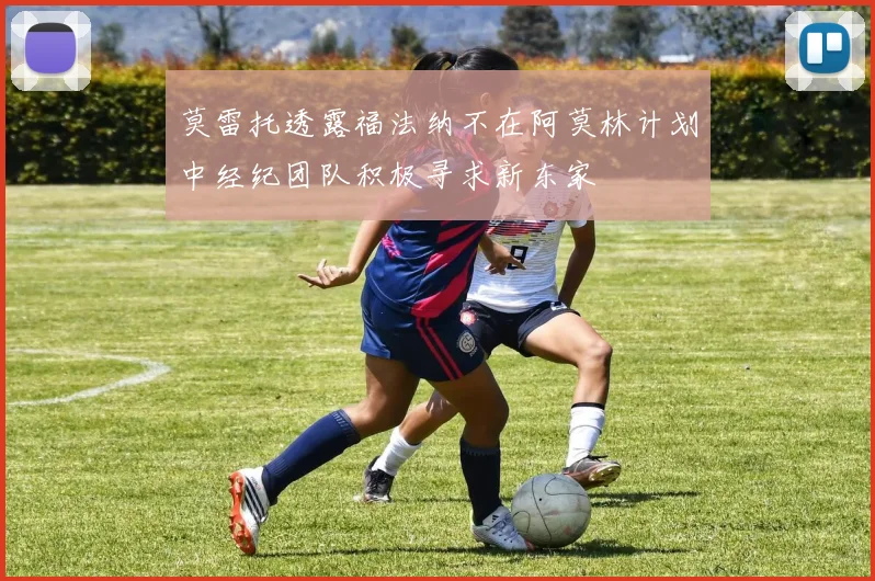 莫雷托透露福法纳不在阿莫林计划中经纪团队积极寻求新东家