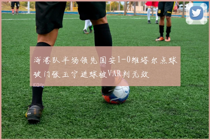 海港队半场领先国安1-0维塔尔点球破门张玉宁进球被VAR判无效