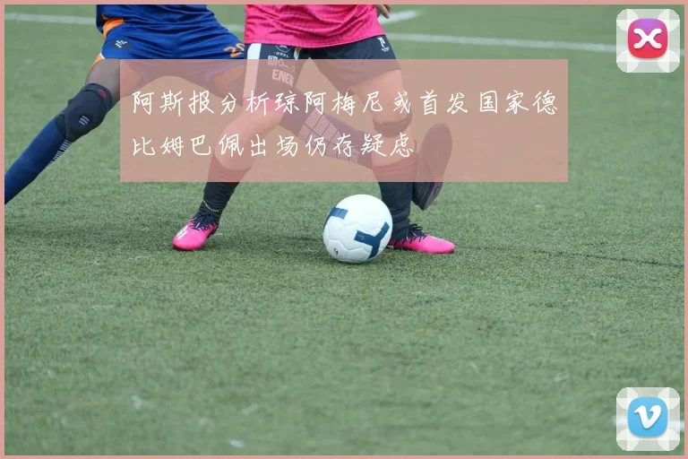 阿斯报分析琼阿梅尼或首发国家德比姆巴佩出场仍存疑虑