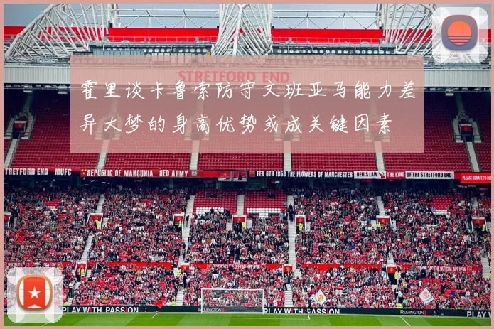 霍里谈卡鲁索防守文班亚马能力差异大梦的身高优势或成关键因素