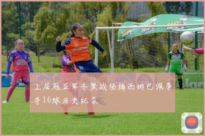 上届冠亚军齐聚战场梅西姆巴佩争夺16球历史纪录