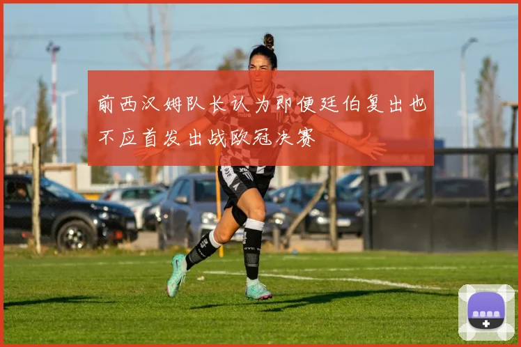 前西汉姆队长认为即便廷伯复出也不应首发出战欧冠决赛