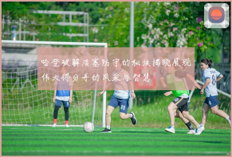 哈登破解活塞防守的秘诀揭晓展现伟大得分手的风采与智慧