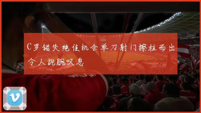 C罗错失绝佳机会单刀射门擦柱而出令人扼腕叹息