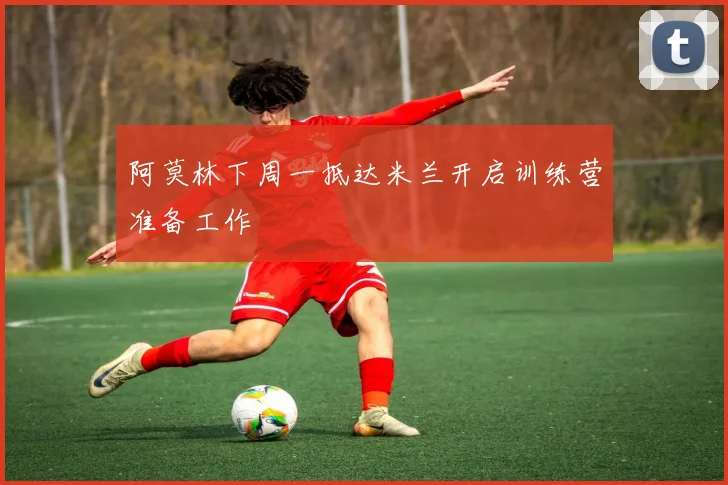 阿莫林下周一抵达米兰开启训练营准备工作