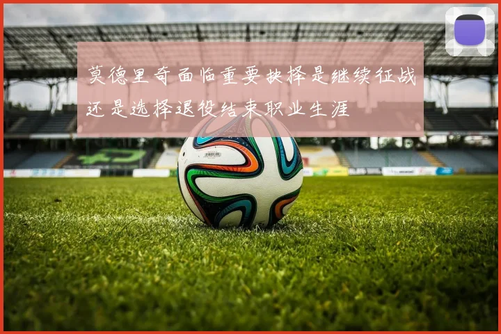 莫德里奇面临重要抉择是继续征战还是选择退役结束职业生涯