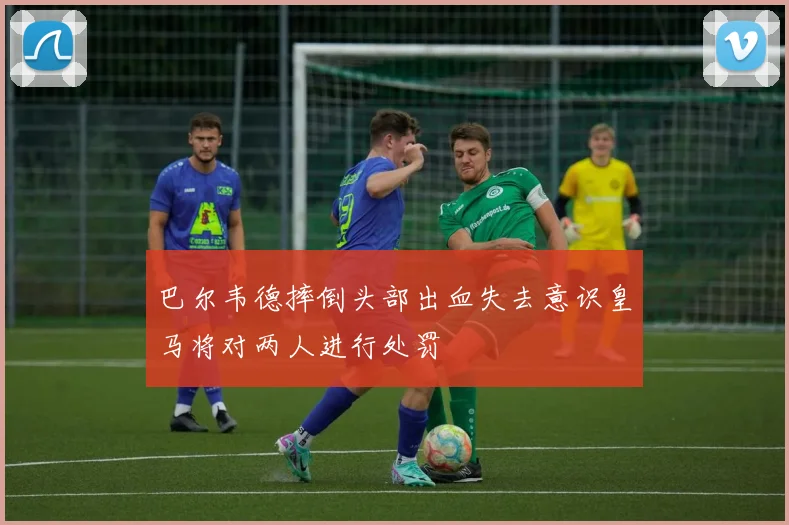 巴尔韦德摔倒头部出血失去意识皇马将对两人进行处罚