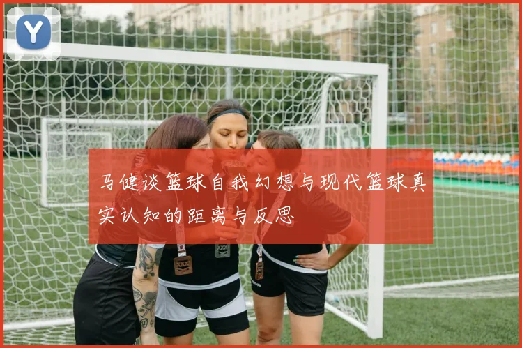 马健谈篮球自我幻想与现代篮球真实认知的距离与反思