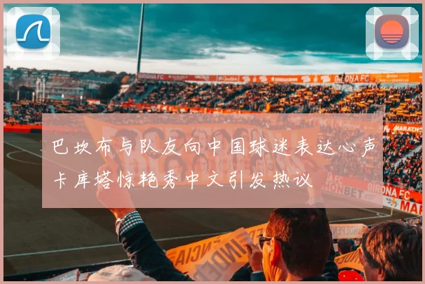 巴坎布与队友向中国球迷表达心声卡库塔惊艳秀中文引发热议