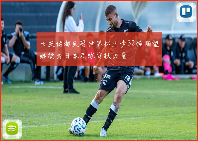 长友佑都反思世界杯止步32强期望继续为日本足球贡献力量