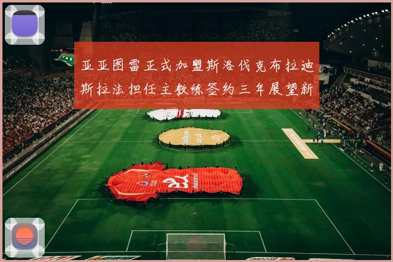 亚亚图雷正式加盟斯洛伐克布拉迪斯拉法担任主教练签约三年展望新篇章