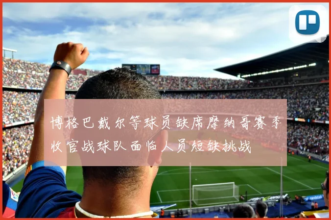 博格巴戴尔等球员缺席摩纳哥赛季收官战球队面临人员短缺挑战