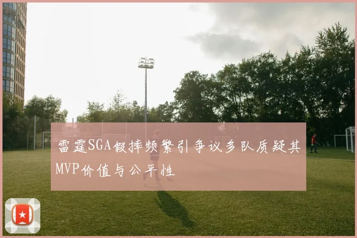 雷霆SGA假摔频繁引争议多队质疑其MVP价值与公平性