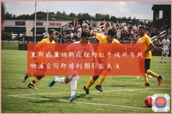 里斯威廉姆斯在纽约红牛试训与利物浦合同即将到期引发关注