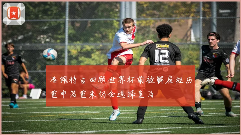 洛佩特吉回顾世界杯前被解雇经历重申若重来仍会选择皇马