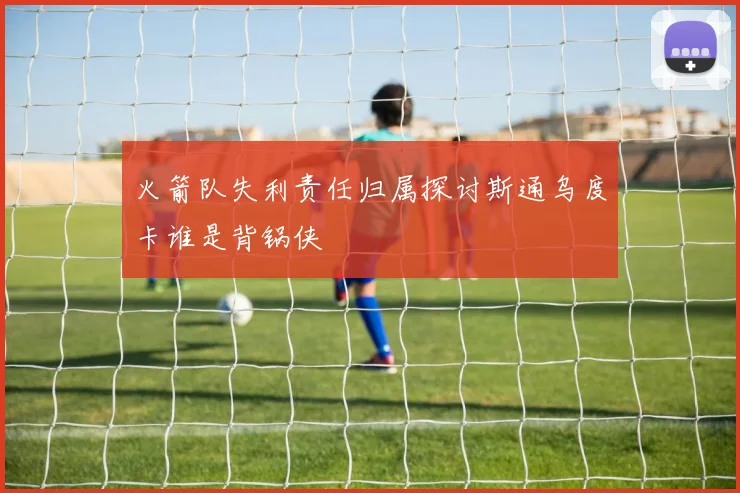 火箭队失利责任归属探讨斯通乌度卡谁是背锅侠