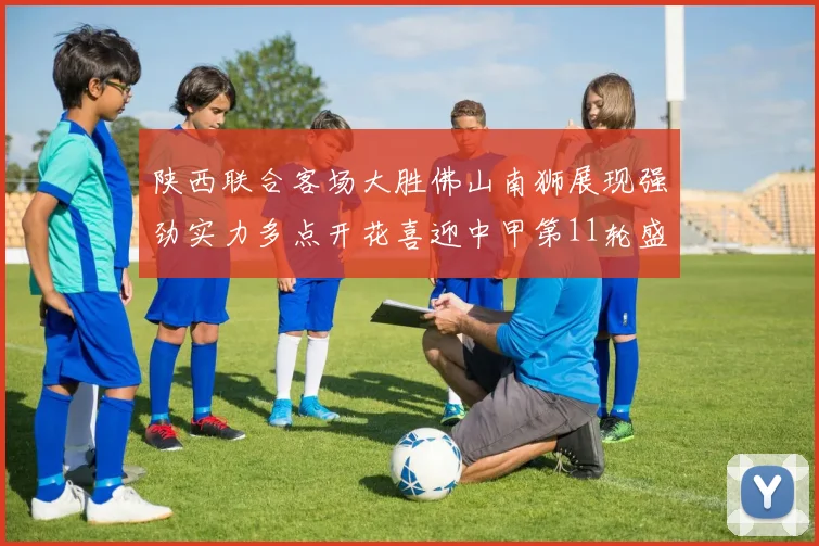 陕西联合客场大胜佛山南狮展现强劲实力多点开花喜迎中甲第11轮盛宴