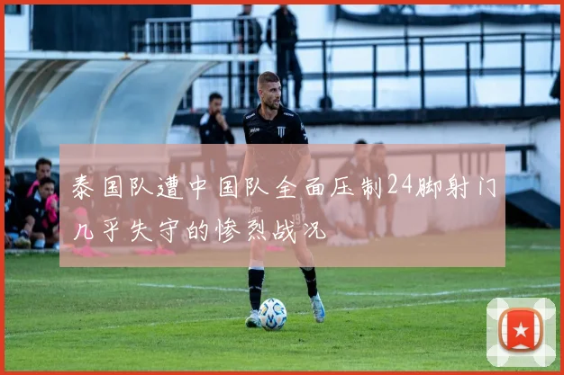 泰国队遭中国队全面压制24脚射门几乎失守的惨烈战况